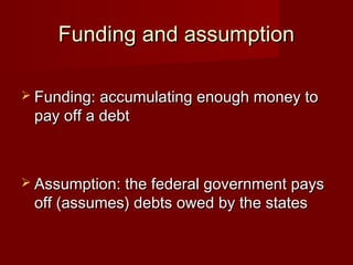 Funding and assumptionFunding and assumption
 Funding: accumulating enough money toFunding: accumulating enough money to
pay off a debtpay off a debt
 Assumption: the federal government paysAssumption: the federal government pays
off (assumes) debts owed by the statesoff (assumes) debts owed by the states
 