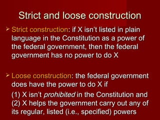 Strict and loose constructionStrict and loose construction
 Strict constructionStrict construction: if X isn’t listed in plain: if X isn’t listed in plain
language in the Constitution as a power oflanguage in the Constitution as a power of
the federal government, then the federalthe federal government, then the federal
government has no power to do Xgovernment has no power to do X
 Loose constructionLoose construction: the federal government: the federal government
does have the power to do X ifdoes have the power to do X if
(1) X isn’t(1) X isn’t prohibitedprohibited in the Constitution andin the Constitution and
(2) X helps the government carry out any of(2) X helps the government carry out any of
its regular, listed (i.e., specified) powersits regular, listed (i.e., specified) powers
 