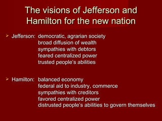 The visions of Jefferson andThe visions of Jefferson and
Hamilton for the new nationHamilton for the new nation
 Jefferson:Jefferson: democratic, agrarian societydemocratic, agrarian society
broad diffusion of wealthbroad diffusion of wealth
sympathies with debtorssympathies with debtors
feared centralized powerfeared centralized power
trusted people’s abilitiestrusted people’s abilities
 Hamilton:Hamilton: balanced economybalanced economy
federal aid to industry, commercefederal aid to industry, commerce
sympathies with creditorssympathies with creditors
favored centralized powerfavored centralized power
distrusted people’s abilities to govern themselvesdistrusted people’s abilities to govern themselves
 