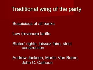 Traditional wing of the partyTraditional wing of the party
Suspicious of all banksSuspicious of all banks
Low (revenue) tariffsLow (revenue) tariffs
States’ rights, laissez faire, strictStates’ rights, laissez faire, strict
constructionconstruction
Andrew Jackson, Martin Van Buren,Andrew Jackson, Martin Van Buren,
John C. CalhounJohn C. Calhoun
 