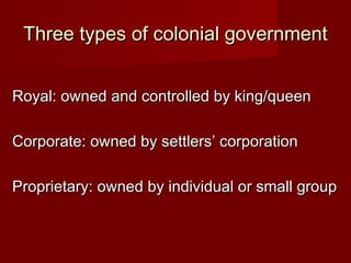 Three types of colonial governmentThree types of colonial government
Royal: owned and controlled by king/queenRoyal: owned and controlled by king/queen
Corporate: owned by settlers’ corporationCorporate: owned by settlers’ corporation
Proprietary: owned by individual or small groupProprietary: owned by individual or small group
 