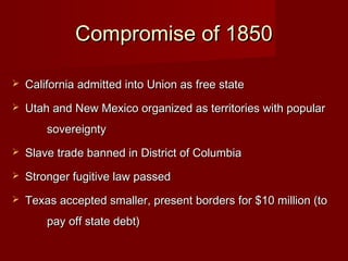 Compromise of 1850Compromise of 1850
 California admitted into Union as free stateCalifornia admitted into Union as free state
 Utah and New Mexico organized as territories with popularUtah and New Mexico organized as territories with popular
sovereigntysovereignty
 Slave trade banned in District of ColumbiaSlave trade banned in District of Columbia
 Stronger fugitive law passedStronger fugitive law passed
 Texas accepted smaller, present borders for $10 million (toTexas accepted smaller, present borders for $10 million (to
pay off state debt)pay off state debt)
 