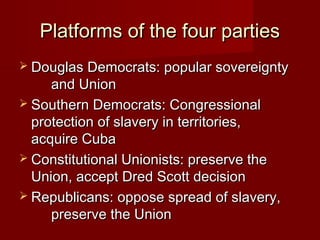 Platforms of the four partiesPlatforms of the four parties
 Douglas Democrats: popular sovereigntyDouglas Democrats: popular sovereignty
and Unionand Union
 Southern Democrats: CongressionalSouthern Democrats: Congressional
protection of slavery in territories,protection of slavery in territories,
acquire Cubaacquire Cuba
 Constitutional Unionists: preserve theConstitutional Unionists: preserve the
Union, accept Dred Scott decisionUnion, accept Dred Scott decision
 Republicans: oppose spread of slavery,Republicans: oppose spread of slavery,
preserve the Unionpreserve the Union
 