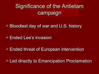 Significance of the AntietamSignificance of the Antietam
campaigncampaign
 Bloodiest day of war and U.S. historyBloodiest day of war and U.S. history
 Ended Lee’s invasionEnded Lee’s invasion
 Ended threat of European interventionEnded threat of European intervention
 Led directly to Emancipation ProclamationLed directly to Emancipation Proclamation
 