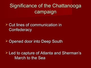 Significance of the ChattanoogaSignificance of the Chattanooga
campaigncampaign
 Cut lines of communication inCut lines of communication in
ConfederacyConfederacy
 Opened door into Deep SouthOpened door into Deep South
 Led to capture of Atlanta and Sherman’sLed to capture of Atlanta and Sherman’s
March to the SeaMarch to the Sea
 