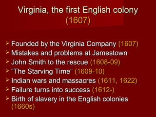 Virginia, the first English colonyVirginia, the first English colony
(1607)(1607)
 Founded by the Virginia CompanyFounded by the Virginia Company (1607)(1607)
 Mistakes and problems at JamestownMistakes and problems at Jamestown
 John Smith to the rescueJohn Smith to the rescue (1608-09)(1608-09)
 ““The Starving Time”The Starving Time” (1609-10)(1609-10)
 Indian wars and massacresIndian wars and massacres (1611, 1622)(1611, 1622)
 Failure turns into successFailure turns into success (1612-)(1612-)
 Birth of slavery in the English coloniesBirth of slavery in the English colonies
(1660s)(1660s)
 
