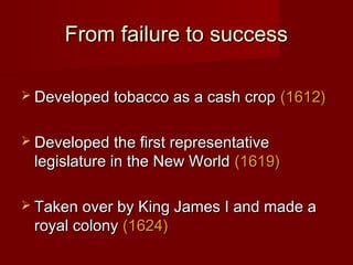 From failure to successFrom failure to success
 Developed tobacco as a cash cropDeveloped tobacco as a cash crop (1612)(1612)
 Developed the first representativeDeveloped the first representative
legislature in the New Worldlegislature in the New World (1619)(1619)
 Taken over by King James I and made aTaken over by King James I and made a
royal colonyroyal colony (1624)(1624)
 