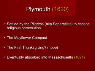 PlymouthPlymouth (1620)(1620)
 Settled by the Pilgrims (aka Separatists) to escapeSettled by the Pilgrims (aka Separatists) to escape
religious persecutionreligious persecution
 The Mayflower CompactThe Mayflower Compact
 The First Thanksgiving? (nope)The First Thanksgiving? (nope)
 Eventually absorbed into MassachusettsEventually absorbed into Massachusetts (1691)(1691)
 
