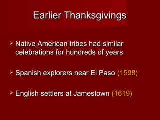 Earlier ThanksgivingsEarlier Thanksgivings
 Native American tribes had similarNative American tribes had similar
celebrations for hundreds of yearscelebrations for hundreds of years
 Spanish explorers near El PasoSpanish explorers near El Paso (1598)(1598)
 English settlers at JamestownEnglish settlers at Jamestown (1619)(1619)
 