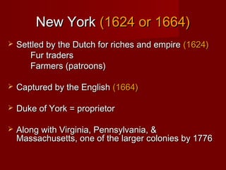 New YorkNew York (1624 or 1664)(1624 or 1664)
 Settled by the Dutch for riches and empireSettled by the Dutch for riches and empire (1624)(1624)
Fur tradersFur traders
Farmers (patroons)Farmers (patroons)
 Captured by the EnglishCaptured by the English (1664)(1664)
 Duke of York = proprietorDuke of York = proprietor
 Along with Virginia, Pennsylvania, &Along with Virginia, Pennsylvania, &
Massachusetts, one of the larger colonies by 1776Massachusetts, one of the larger colonies by 1776
 