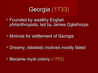 GeorgiaGeorgia (1733)(1733)
 Founded by wealthy EnglishFounded by wealthy English
philanthropists, led by James Oglethorpephilanthropists, led by James Oglethorpe
 Motives for settlement of GeorgiaMotives for settlement of Georgia
 Dreamy, idealistic motives mostly failedDreamy, idealistic motives mostly failed
 Became royal colonyBecame royal colony (1753)(1753)
 