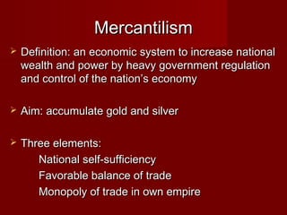 MercantilismMercantilism
 Definition: an economic system to increase nationalDefinition: an economic system to increase national
wealth and power by heavy government regulationwealth and power by heavy government regulation
and control of the nation’s economyand control of the nation’s economy
 Aim: accumulate gold and silverAim: accumulate gold and silver
 Three elements:Three elements:
National self-sufficiencyNational self-sufficiency
Favorable balance of tradeFavorable balance of trade
Monopoly of trade in own empireMonopoly of trade in own empire
 