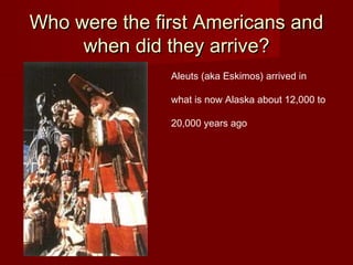 Who were the first Americans andWho were the first Americans and
when did they arrive?when did they arrive?
Aleuts (aka Eskimos) arrived in
what is now Alaska about 12,000 to
20,000 years ago
 