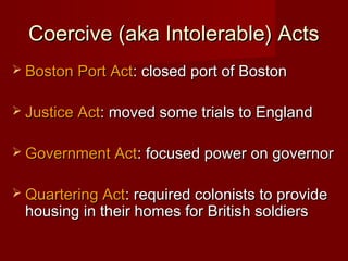 Coercive (aka Intolerable) ActsCoercive (aka Intolerable) Acts
 Boston Port ActBoston Port Act: closed port of Boston: closed port of Boston
 Justice ActJustice Act: moved some trials to England: moved some trials to England
 Government ActGovernment Act: focused power on governor: focused power on governor
 Quartering ActQuartering Act: required colonists to provide: required colonists to provide
housing in their homes for British soldiershousing in their homes for British soldiers
 