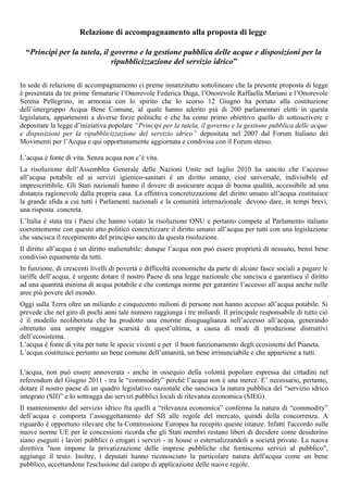 Relazione di accompagnamento alla proposta di legge
“Principi per la tutela, il governo e la gestione pubblica delle acque e disposizioni per la
ripubblicizzazione del servizio idrico”
In sede di relazione di accompagnamento ci preme innanzitutto sottolineare che la presente proposta di legge
è presentata da tre prime firmatarie l’Onorevole Federica Daga, l’Onorevole Raffaella Mariani e l’Onorevole
Serena Pellegrino, in armonia con lo spirito che lo scorso 12 Giugno ha portato alla costituzione
dell’intergruppo Acqua Bene Comune, al quale hanno aderito più di 200 parlamentari eletti in questa
legislatura, appartenenti a diverse forze politiche e che ha come primo obiettivo quello di sottoscrivere e
depositare la legge d’iniziativa popolare “Principi per la tutela, il governo e la gestione pubblica delle acque
e disposizioni per la ripubblicizzazione del servizio idrico” depositata nel 2007 dal Forum Italiano dei
Movimenti per l’Acqua e qui opportunamente aggiornata e condivisa con il Forum stesso.
L’acqua è fonte di vita. Senza acqua non c’è vita.
La risoluzione dell’Assemblea Generale delle Nazioni Unite nel luglio 2010 ha sancito che l’accesso
all’acqua potabile ed ai servizi igienico-sanitari è un diritto umano, cioé universale, indivisibile ed
imprescrittibile. Gli Stati nazionali hanno il dovere di assicurare acqua di buona qualità, accessibile ad una
distanza ragionevole dalla propria casa. La effettiva concretizzazione del diritto umano all’acqua costituisce
la grande sfida a cui tutti i Parlamenti nazionali e la comunità internazionale devono dare, in tempi brevi,
una risposta concreta.
L’Italia è stata tra i Paesi che hanno votato la risoluzione ONU e pertanto compete al Parlamento italiano
coerentemente con questo atto politico concretizzare il diritto umano all’acqua per tutti con una legislazione
che sancisca il recepimento del principio sancito da questa risoluzione.
Il diritto all’acqua è un diritto inalienabile: dunque l’acqua non può essere proprietà di nessuno, bensì bene
condiviso equamente da tutti.
In funzione, di crescenti livelli di povertà e difficoltà economiche da parte di alcune fasce sociali a pagare le
tariffe dell’acqua, è urgente dotare il nostro Paese di una legge nazionale che sancisca e garantisca il diritto
ad una quantità minima di acqua potabile e che contenga norme per garantire l’accesso all’acqua anche nelle
aree più povere del mondo.
Oggi sulla Terra oltre un miliardo e cinquecento milioni di persone non hanno accesso all’acqua potabile. Si
prevede che nel giro di pochi anni tale numero raggiunga i tre miliardi. Il principale responsabile di tutto ciò
è il modello neoliberista che ha prodotto una enorme disuguaglianza nell’accesso all’acqua, generando
oltretutto una sempre maggior scarsità di quest’ultima, a causa di modi di produzione distruttivi
dell’ecosistema.
L’acqua è fonte di vita per tutte le specie viventi e per il buon funzionamento degli ecosistemi del Pianeta.
L’acqua costituisce pertanto un bene comune dell’umanità, un bene irrinunciabile e che appartiene a tutti.
L'acqua, non può essere annoverata - anche in ossequio della volontà popolare espressa dai cittadini nel
referendum del Giugno 2011 - tra le “commodity” perché l’acqua non è una merce. E’ necessario, pertanto,
dotare il nostro paese di un quadro legislativo nazionale che sancisca la natura pubblica del “servizio idrico
integrato (SII)” e lo sottragga dai servizi pubblici locali di rilevanza economica (SIEG).
Il mantenimento del servizio idrico fra quelli a “rilevanza economica” conferma la natura di “commodity”
dell’acqua e comporta l’assoggettamento del SII alle regole del mercato, quindi della concorrenza. A
riguardo è opportuno rilevare che la Commissione Europea ha recepito queste istanze. Infatti l'accordo sulle
nuove norme UE per le concessioni ricorda che gli Stati membri restano liberi di decidere come desiderino
siano eseguiti i lavori pubblici o erogati i servizi - in house o esternalizzandoli a società private. La nuova
direttiva "non impone la privatizzazione delle imprese pubbliche che forniscono servizi al pubblico",
aggiunge il testo. Inoltre, i deputati hanno riconosciuto la particolare natura dell'acqua come un bene
pubblico, accettandone l'esclusione dal campo di applicazione delle nuove regole.
 