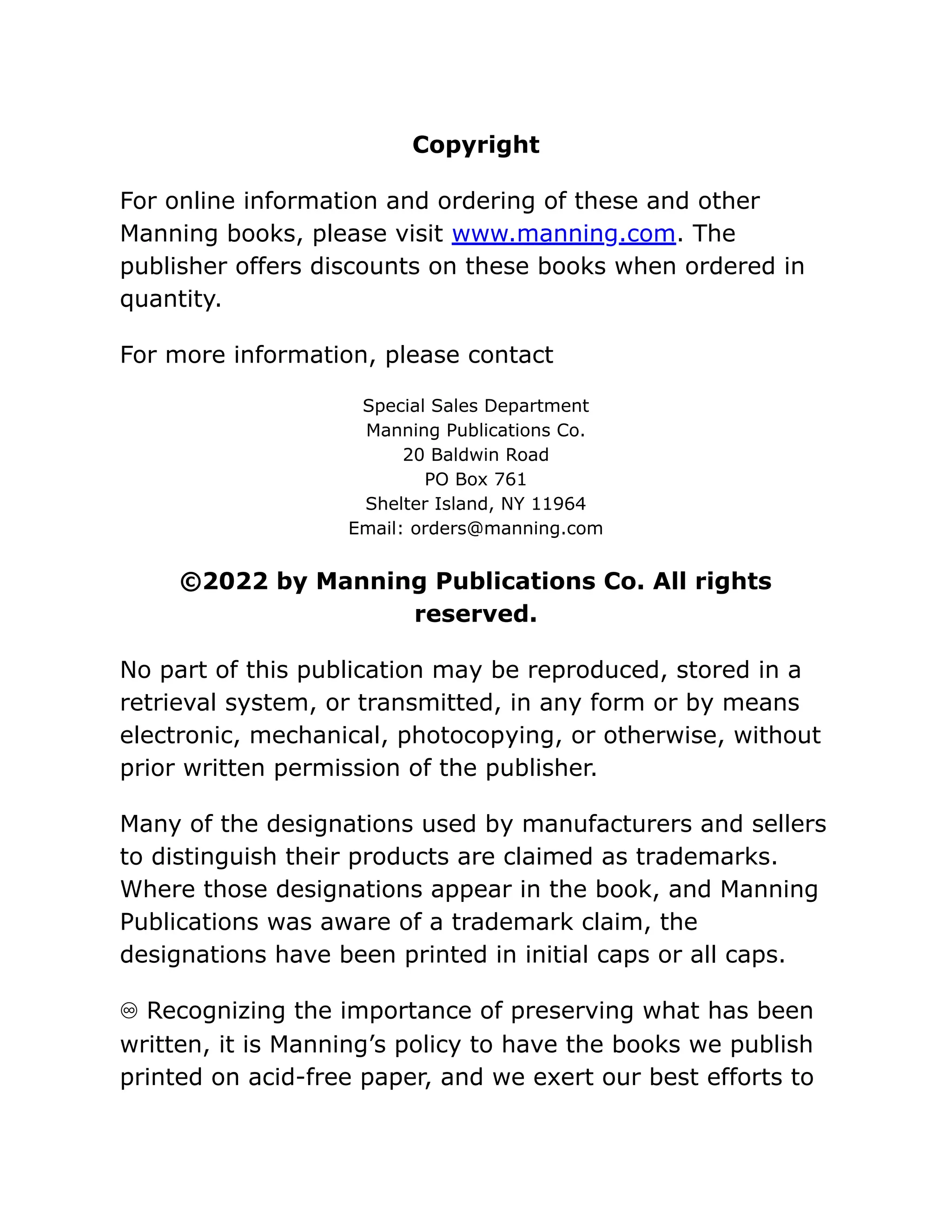 Copyright
For online information and ordering of these and other
Manning books, please visit www.manning.com. The
publisher offers discounts on these books when ordered in
quantity.
For more information, please contact
Special Sales Department
Manning Publications Co.
20 Baldwin Road
PO Box 761
Shelter Island, NY 11964
Email: orders@manning.com
©2022 by Manning Publications Co. All rights
reserved.
No part of this publication may be reproduced, stored in a
retrieval system, or transmitted, in any form or by means
electronic, mechanical, photocopying, or otherwise, without
prior written permission of the publisher.
Many of the designations used by manufacturers and sellers
to distinguish their products are claimed as trademarks.
Where those designations appear in the book, and Manning
Publications was aware of a trademark claim, the
designations have been printed in initial caps or all caps.
♾ Recognizing the importance of preserving what has been
written, it is Manning’s policy to have the books we publish
printed on acid-free paper, and we exert our best efforts to
 