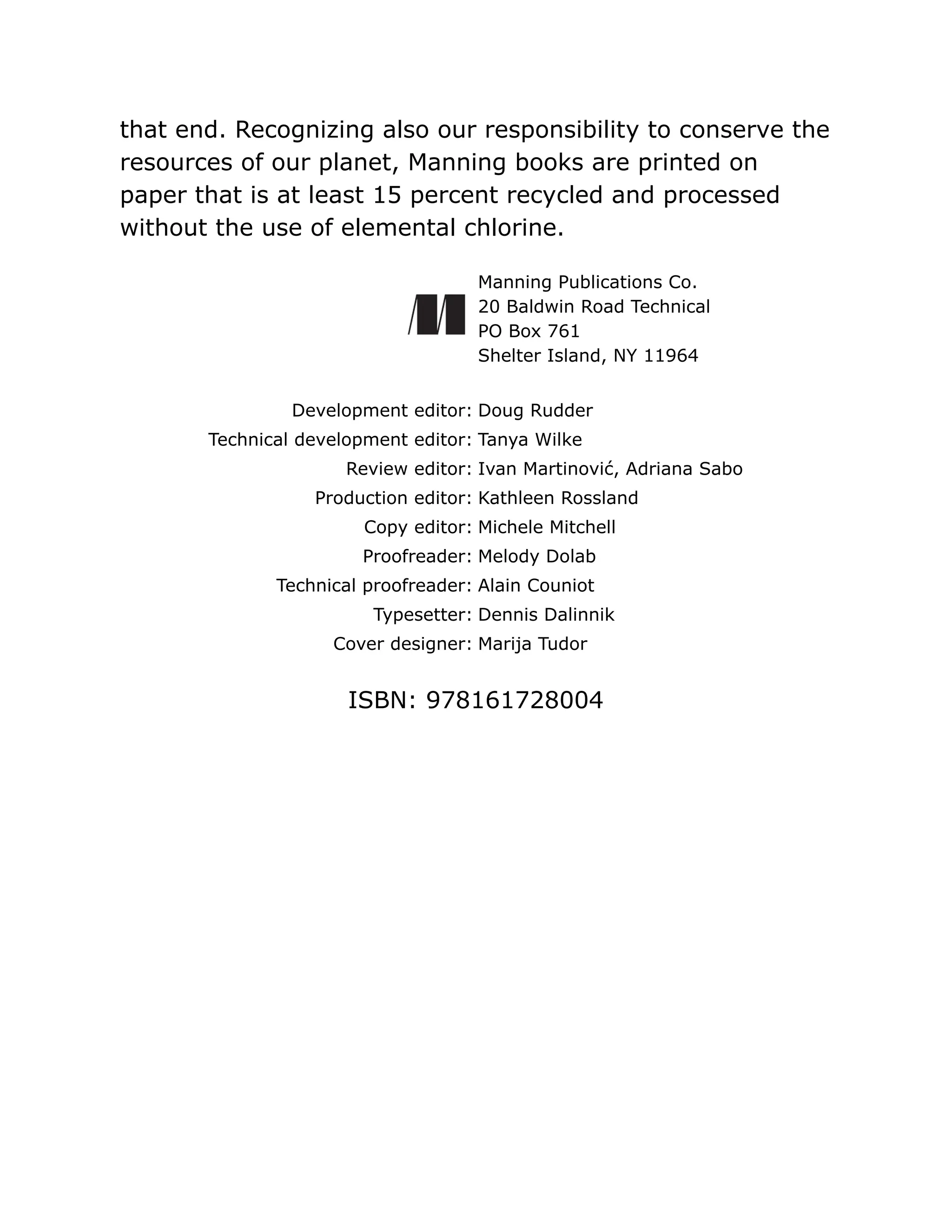 that end. Recognizing also our responsibility to conserve the
resources of our planet, Manning books are printed on
paper that is at least 15 percent recycled and processed
without the use of elemental chlorine.
Manning Publications Co.
20 Baldwin Road Technical
PO Box 761
Shelter Island, NY 11964
Development editor: Doug Rudder
Technical development editor: Tanya Wilke
Review editor: Ivan Martinović, Adriana Sabo
Production editor: Kathleen Rossland
Copy editor: Michele Mitchell
Proofreader: Melody Dolab
Technical proofreader: Alain Couniot
Typesetter: Dennis Dalinnik
Cover designer: Marija Tudor
ISBN: 978161728004
 