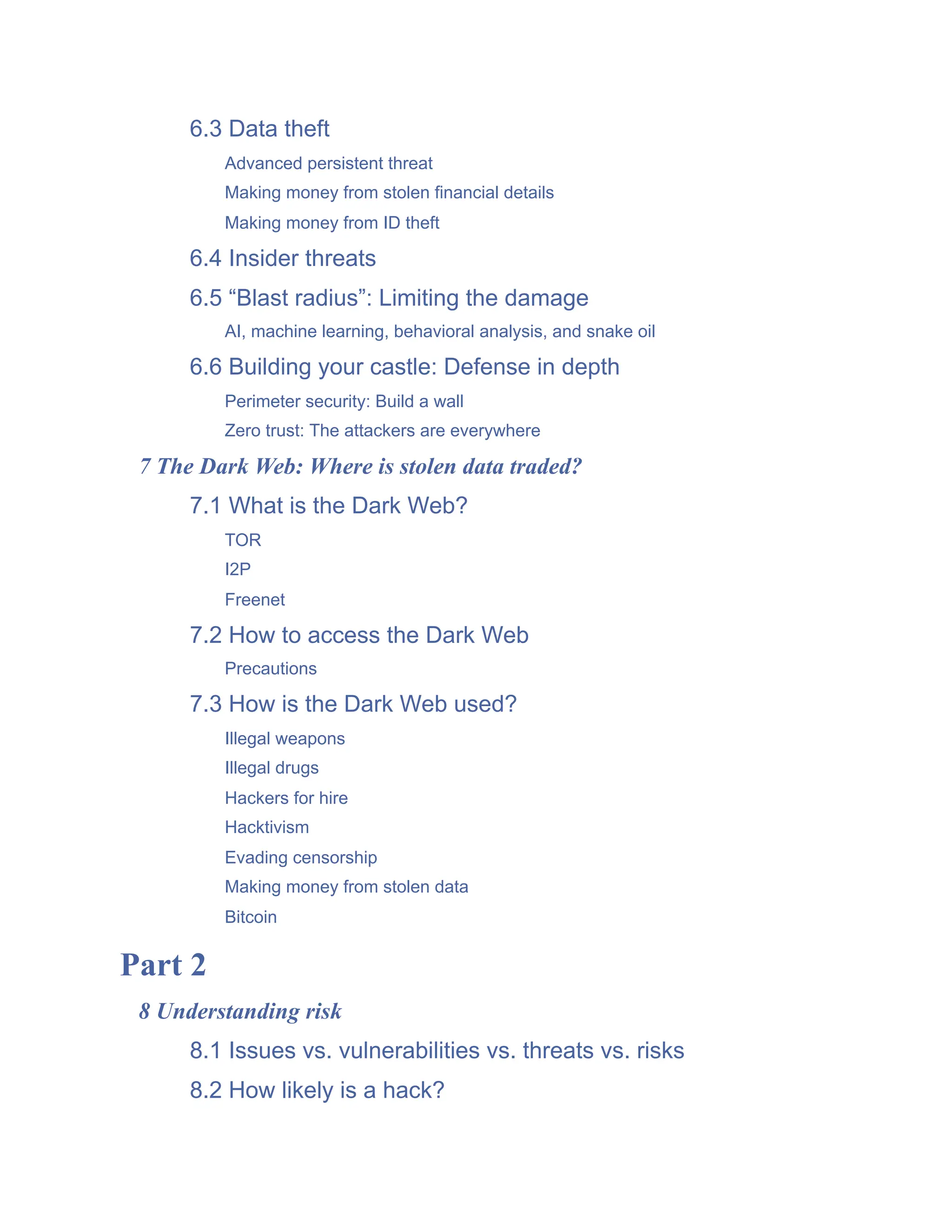 6.3 Data theft
Advanced persistent threat
Making money from stolen financial details
Making money from ID theft
6.4 Insider threats
6.5 “Blast radius”: Limiting the damage
AI, machine learning, behavioral analysis, and snake oil
6.6 Building your castle: Defense in depth
Perimeter security: Build a wall
Zero trust: The attackers are everywhere
7 The Dark Web: Where is stolen data traded?
7.1 What is the Dark Web?
TOR
I2P
Freenet
7.2 How to access the Dark Web
Precautions
7.3 How is the Dark Web used?
Illegal weapons
Illegal drugs
Hackers for hire
Hacktivism
Evading censorship
Making money from stolen data
Bitcoin
Part 2
8 Understanding risk
8.1 Issues vs. vulnerabilities vs. threats vs. risks
8.2 How likely is a hack?
 