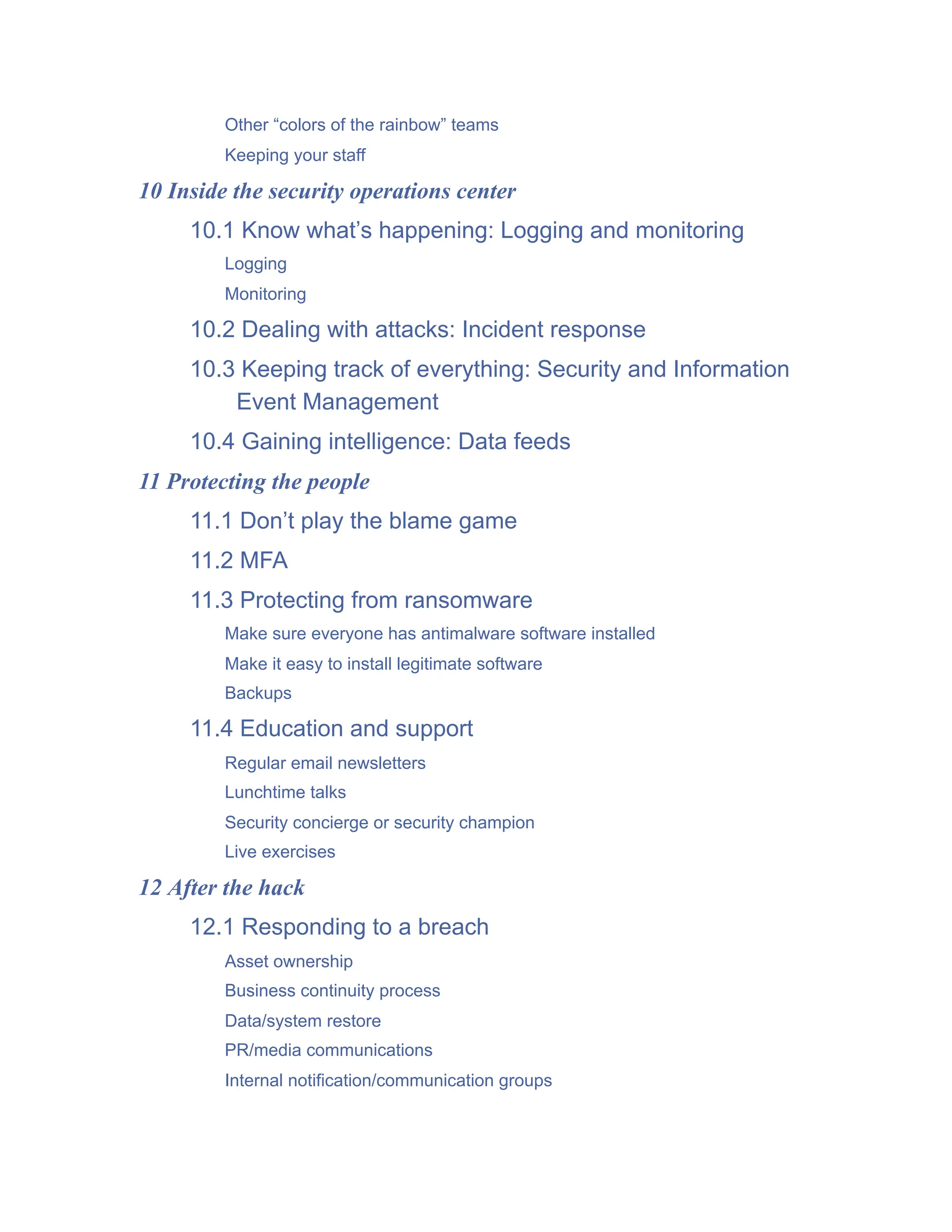 Other “colors of the rainbow” teams
Keeping your staff
10 Inside the security operations center
10.1 Know what’s happening: Logging and monitoring
Logging
Monitoring
10.2 Dealing with attacks: Incident response
10.3 Keeping track of everything: Security and Information
Event Management
10.4 Gaining intelligence: Data feeds
11 Protecting the people
11.1 Don’t play the blame game
11.2 MFA
11.3 Protecting from ransomware
Make sure everyone has antimalware software installed
Make it easy to install legitimate software
Backups
11.4 Education and support
Regular email newsletters
Lunchtime talks
Security concierge or security champion
Live exercises
12 After the hack
12.1 Responding to a breach
Asset ownership
Business continuity process
Data/system restore
PR/media communications
Internal notification/communication groups
 