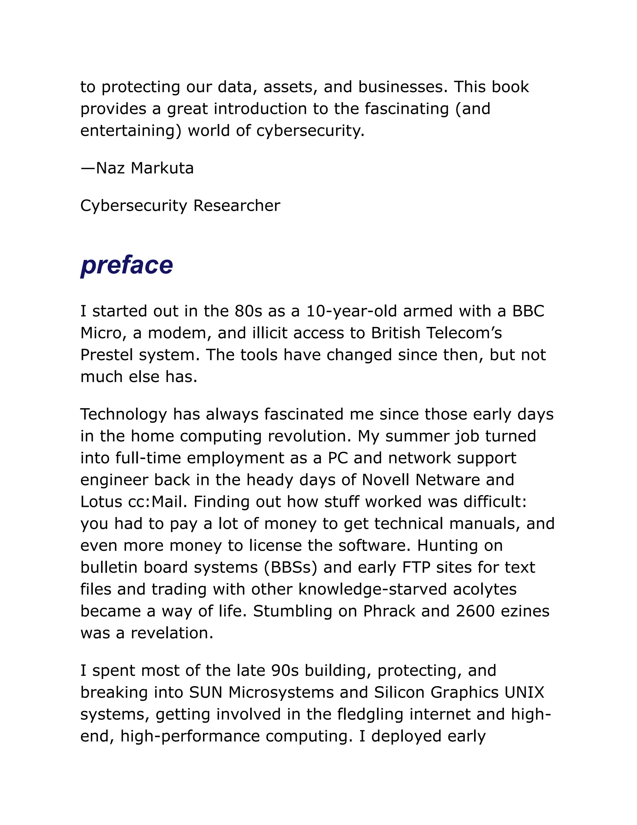 to protecting our data, assets, and businesses. This book
provides a great introduction to the fascinating (and
entertaining) world of cybersecurity.
—Naz Markuta
Cybersecurity Researcher
preface
I started out in the 80s as a 10-year-old armed with a BBC
Micro, a modem, and illicit access to British Telecom’s
Prestel system. The tools have changed since then, but not
much else has.
Technology has always fascinated me since those early days
in the home computing revolution. My summer job turned
into full-time employment as a PC and network support
engineer back in the heady days of Novell Netware and
Lotus cc:Mail. Finding out how stuff worked was difficult:
you had to pay a lot of money to get technical manuals, and
even more money to license the software. Hunting on
bulletin board systems (BBSs) and early FTP sites for text
files and trading with other knowledge-starved acolytes
became a way of life. Stumbling on Phrack and 2600 ezines
was a revelation.
I spent most of the late 90s building, protecting, and
breaking into SUN Microsystems and Silicon Graphics UNIX
systems, getting involved in the fledgling internet and high-
end, high-performance computing. I deployed early
 