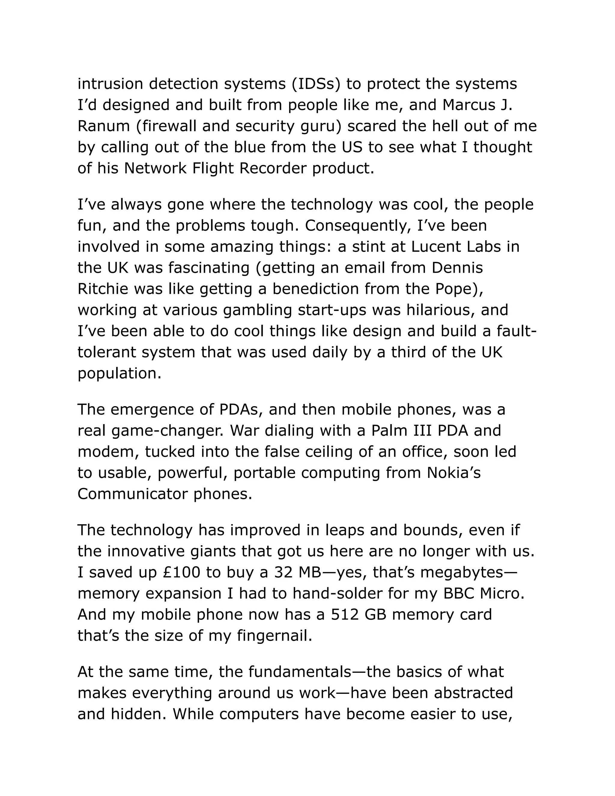 intrusion detection systems (IDSs) to protect the systems
I’d designed and built from people like me, and Marcus J.
Ranum (firewall and security guru) scared the hell out of me
by calling out of the blue from the US to see what I thought
of his Network Flight Recorder product.
I’ve always gone where the technology was cool, the people
fun, and the problems tough. Consequently, I’ve been
involved in some amazing things: a stint at Lucent Labs in
the UK was fascinating (getting an email from Dennis
Ritchie was like getting a benediction from the Pope),
working at various gambling start-ups was hilarious, and
I’ve been able to do cool things like design and build a fault-
tolerant system that was used daily by a third of the UK
population.
The emergence of PDAs, and then mobile phones, was a
real game-changer. War dialing with a Palm III PDA and
modem, tucked into the false ceiling of an office, soon led
to usable, powerful, portable computing from Nokia’s
Communicator phones.
The technology has improved in leaps and bounds, even if
the innovative giants that got us here are no longer with us.
I saved up £100 to buy a 32 MB—yes, that’s megabytes—
memory expansion I had to hand-solder for my BBC Micro.
And my mobile phone now has a 512 GB memory card
that’s the size of my fingernail.
At the same time, the fundamentals—the basics of what
makes everything around us work—have been abstracted
and hidden. While computers have become easier to use,
 