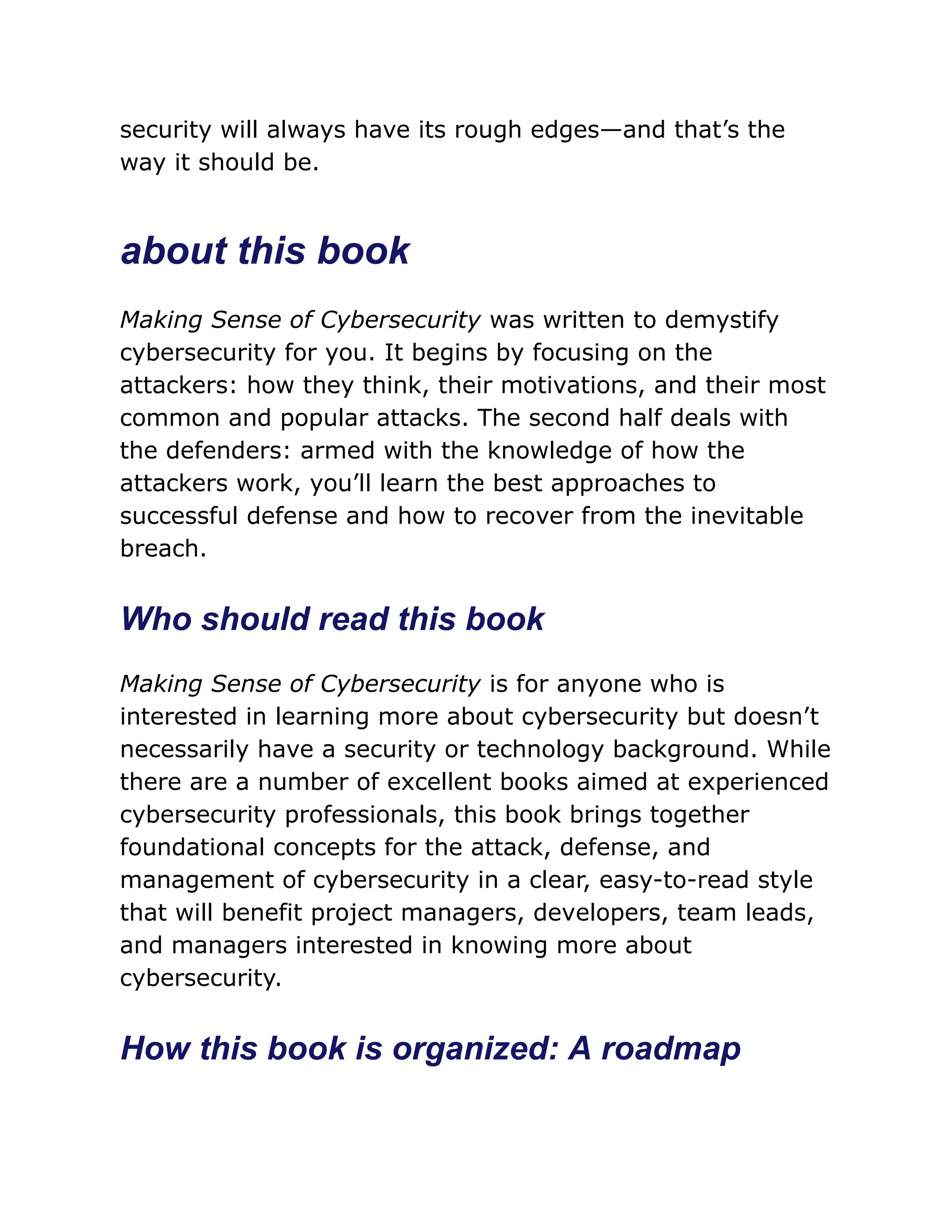 security will always have its rough edges—and that’s the
way it should be.
about this book
Making Sense of Cybersecurity was written to demystify
cybersecurity for you. It begins by focusing on the
attackers: how they think, their motivations, and their most
common and popular attacks. The second half deals with
the defenders: armed with the knowledge of how the
attackers work, you’ll learn the best approaches to
successful defense and how to recover from the inevitable
breach.
Who should read this book
Making Sense of Cybersecurity is for anyone who is
interested in learning more about cybersecurity but doesn’t
necessarily have a security or technology background. While
there are a number of excellent books aimed at experienced
cybersecurity professionals, this book brings together
foundational concepts for the attack, defense, and
management of cybersecurity in a clear, easy-to-read style
that will benefit project managers, developers, team leads,
and managers interested in knowing more about
cybersecurity.
How this book is organized: A roadmap
 