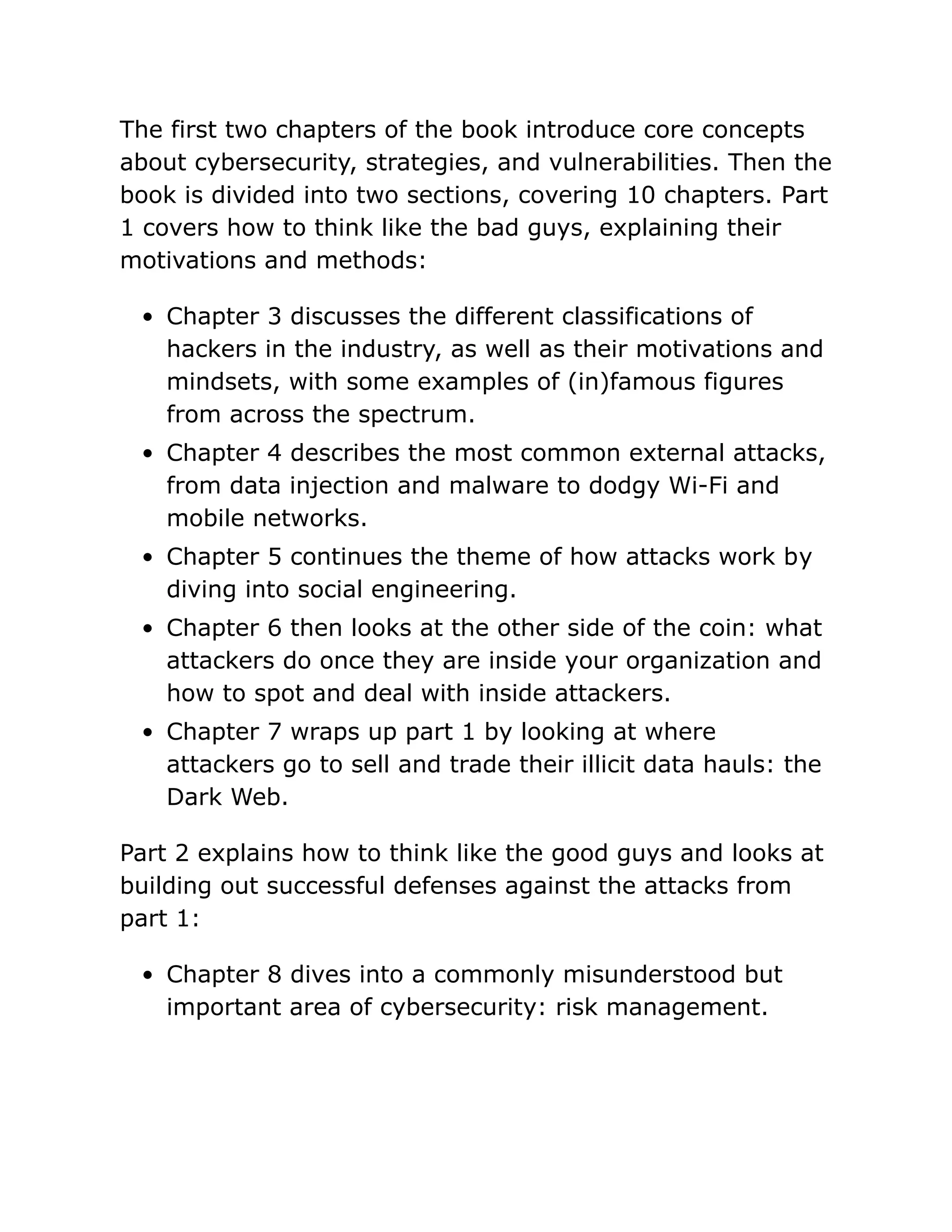 The first two chapters of the book introduce core concepts
about cybersecurity, strategies, and vulnerabilities. Then the
book is divided into two sections, covering 10 chapters. Part
1 covers how to think like the bad guys, explaining their
motivations and methods:
Chapter 3 discusses the different classifications of
hackers in the industry, as well as their motivations and
mindsets, with some examples of (in)famous figures
from across the spectrum.
Chapter 4 describes the most common external attacks,
from data injection and malware to dodgy Wi-Fi and
mobile networks.
Chapter 5 continues the theme of how attacks work by
diving into social engineering.
Chapter 6 then looks at the other side of the coin: what
attackers do once they are inside your organization and
how to spot and deal with inside attackers.
Chapter 7 wraps up part 1 by looking at where
attackers go to sell and trade their illicit data hauls: the
Dark Web.
Part 2 explains how to think like the good guys and looks at
building out successful defenses against the attacks from
part 1:
Chapter 8 dives into a commonly misunderstood but
important area of cybersecurity: risk management.
 