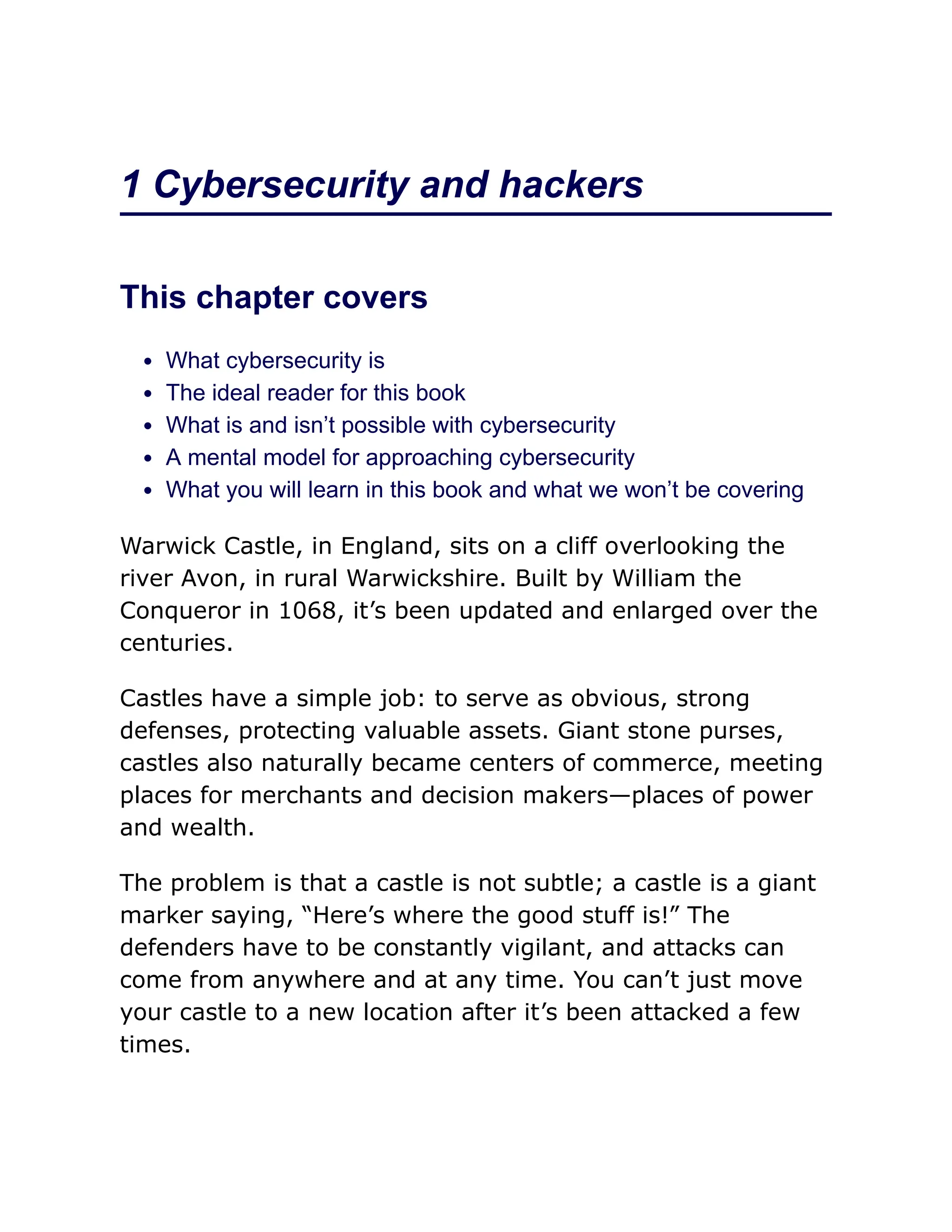1 Cybersecurity and hackers
This chapter covers
What cybersecurity is
The ideal reader for this book
What is and isn’t possible with cybersecurity
A mental model for approaching cybersecurity
What you will learn in this book and what we won’t be covering
Warwick Castle, in England, sits on a cliff overlooking the
river Avon, in rural Warwickshire. Built by William the
Conqueror in 1068, it’s been updated and enlarged over the
centuries.
Castles have a simple job: to serve as obvious, strong
defenses, protecting valuable assets. Giant stone purses,
castles also naturally became centers of commerce, meeting
places for merchants and decision makers—places of power
and wealth.
The problem is that a castle is not subtle; a castle is a giant
marker saying, “Here’s where the good stuff is!” The
defenders have to be constantly vigilant, and attacks can
come from anywhere and at any time. You can’t just move
your castle to a new location after it’s been attacked a few
times.
 