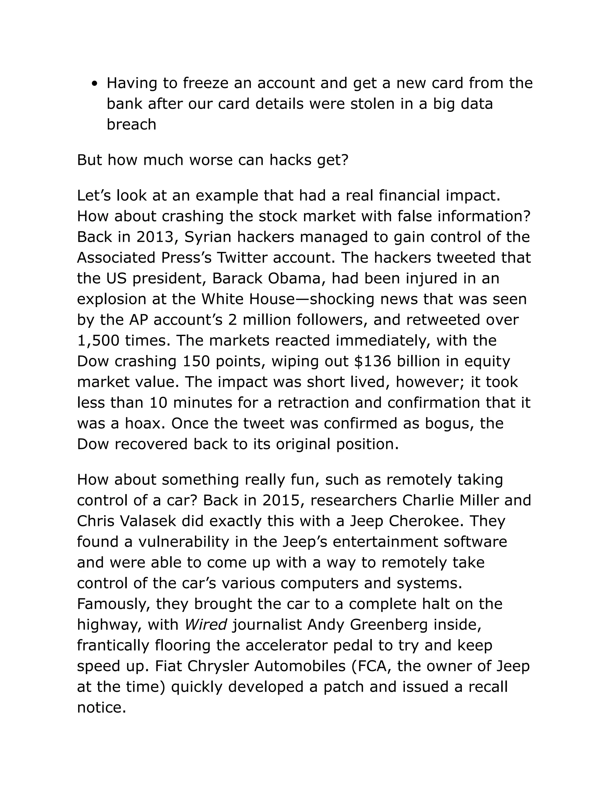 Having to freeze an account and get a new card from the
bank after our card details were stolen in a big data
breach
But how much worse can hacks get?
Let’s look at an example that had a real financial impact.
How about crashing the stock market with false information?
Back in 2013, Syrian hackers managed to gain control of the
Associated Press’s Twitter account. The hackers tweeted that
the US president, Barack Obama, had been injured in an
explosion at the White House—shocking news that was seen
by the AP account’s 2 million followers, and retweeted over
1,500 times. The markets reacted immediately, with the
Dow crashing 150 points, wiping out $136 billion in equity
market value. The impact was short lived, however; it took
less than 10 minutes for a retraction and confirmation that it
was a hoax. Once the tweet was confirmed as bogus, the
Dow recovered back to its original position.
How about something really fun, such as remotely taking
control of a car? Back in 2015, researchers Charlie Miller and
Chris Valasek did exactly this with a Jeep Cherokee. They
found a vulnerability in the Jeep’s entertainment software
and were able to come up with a way to remotely take
control of the car’s various computers and systems.
Famously, they brought the car to a complete halt on the
highway, with Wired journalist Andy Greenberg inside,
frantically flooring the accelerator pedal to try and keep
speed up. Fiat Chrysler Automobiles (FCA, the owner of Jeep
at the time) quickly developed a patch and issued a recall
notice.
 