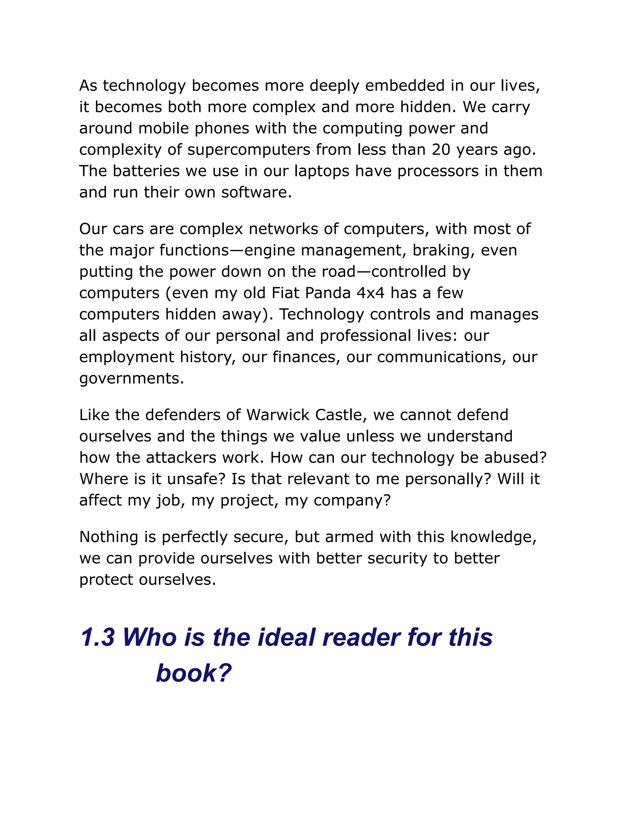 As technology becomes more deeply embedded in our lives,
it becomes both more complex and more hidden. We carry
around mobile phones with the computing power and
complexity of supercomputers from less than 20 years ago.
The batteries we use in our laptops have processors in them
and run their own software.
Our cars are complex networks of computers, with most of
the major functions—engine management, braking, even
putting the power down on the road—controlled by
computers (even my old Fiat Panda 4x4 has a few
computers hidden away). Technology controls and manages
all aspects of our personal and professional lives: our
employment history, our finances, our communications, our
governments.
Like the defenders of Warwick Castle, we cannot defend
ourselves and the things we value unless we understand
how the attackers work. How can our technology be abused?
Where is it unsafe? Is that relevant to me personally? Will it
affect my job, my project, my company?
Nothing is perfectly secure, but armed with this knowledge,
we can provide ourselves with better security to better
protect ourselves.
1.3 Who is the ideal reader for this
book?
 