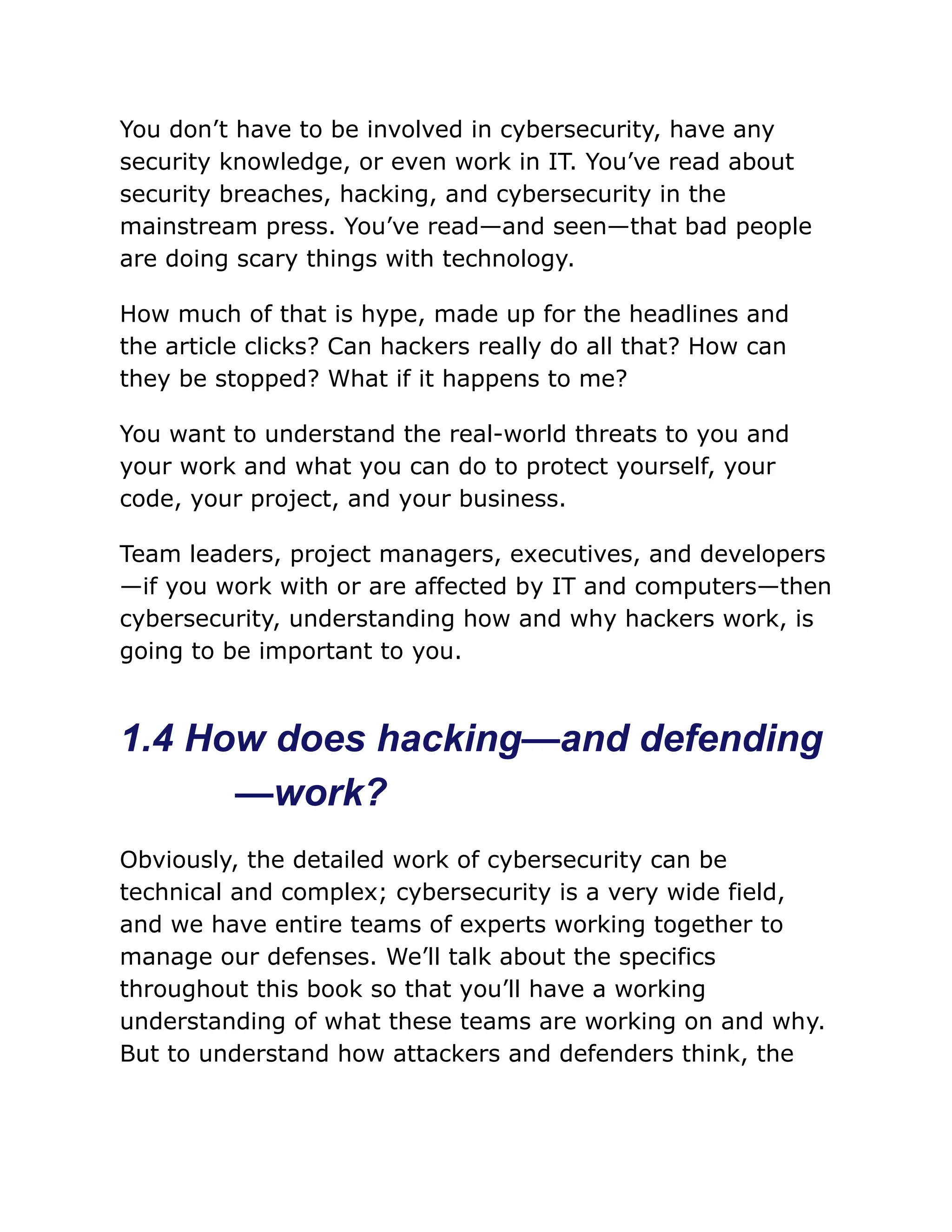 You don’t have to be involved in cybersecurity, have any
security knowledge, or even work in IT. You’ve read about
security breaches, hacking, and cybersecurity in the
mainstream press. You’ve read—and seen—that bad people
are doing scary things with technology.
How much of that is hype, made up for the headlines and
the article clicks? Can hackers really do all that? How can
they be stopped? What if it happens to me?
You want to understand the real-world threats to you and
your work and what you can do to protect yourself, your
code, your project, and your business.
Team leaders, project managers, executives, and developers
—if you work with or are affected by IT and computers—then
cybersecurity, understanding how and why hackers work, is
going to be important to you.
1.4 How does hacking—and defending
—work?
Obviously, the detailed work of cybersecurity can be
technical and complex; cybersecurity is a very wide field,
and we have entire teams of experts working together to
manage our defenses. We’ll talk about the specifics
throughout this book so that you’ll have a working
understanding of what these teams are working on and why.
But to understand how attackers and defenders think, the
 