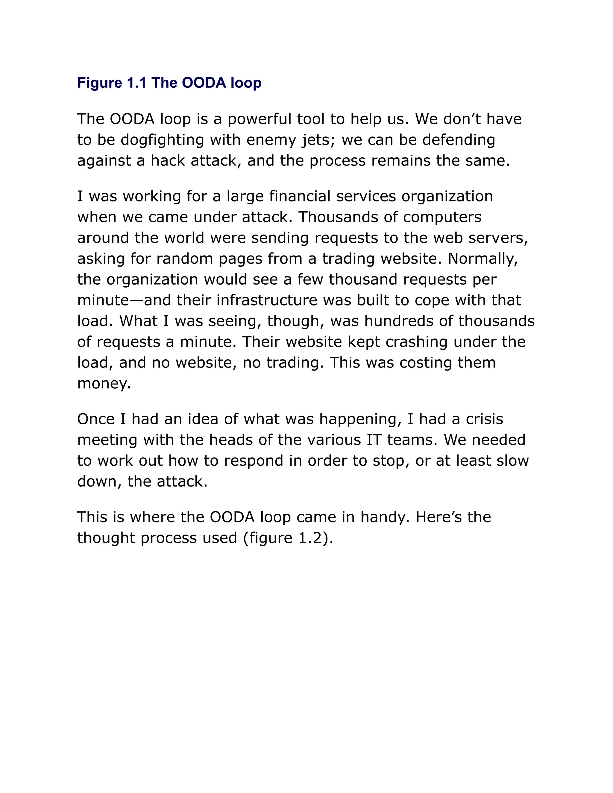 Figure 1.1 The OODA loop
The OODA loop is a powerful tool to help us. We don’t have
to be dogfighting with enemy jets; we can be defending
against a hack attack, and the process remains the same.
I was working for a large financial services organization
when we came under attack. Thousands of computers
around the world were sending requests to the web servers,
asking for random pages from a trading website. Normally,
the organization would see a few thousand requests per
minute—and their infrastructure was built to cope with that
load. What I was seeing, though, was hundreds of thousands
of requests a minute. Their website kept crashing under the
load, and no website, no trading. This was costing them
money.
Once I had an idea of what was happening, I had a crisis
meeting with the heads of the various IT teams. We needed
to work out how to respond in order to stop, or at least slow
down, the attack.
This is where the OODA loop came in handy. Here’s the
thought process used (figure 1.2).
 