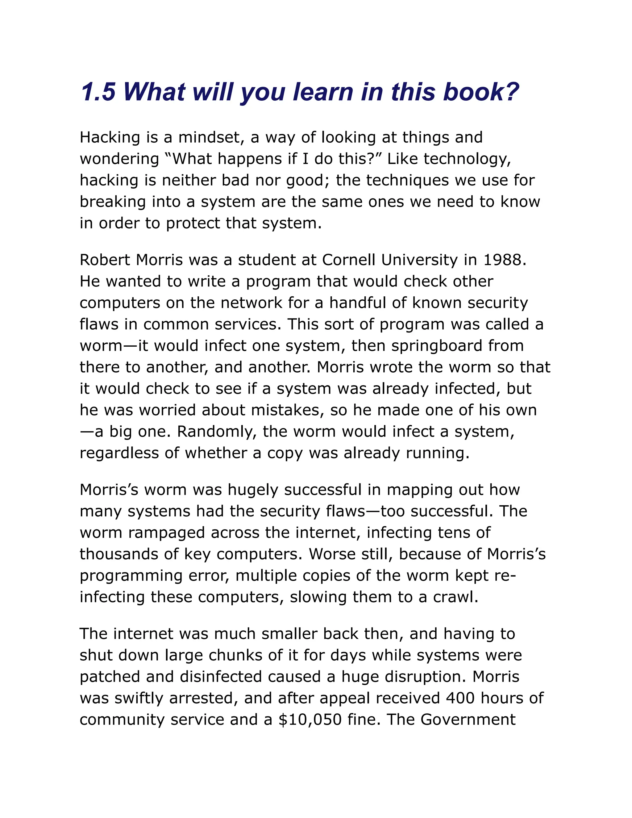 1.5 What will you learn in this book?
Hacking is a mindset, a way of looking at things and
wondering “What happens if I do this?” Like technology,
hacking is neither bad nor good; the techniques we use for
breaking into a system are the same ones we need to know
in order to protect that system.
Robert Morris was a student at Cornell University in 1988.
He wanted to write a program that would check other
computers on the network for a handful of known security
flaws in common services. This sort of program was called a
worm—it would infect one system, then springboard from
there to another, and another. Morris wrote the worm so that
it would check to see if a system was already infected, but
he was worried about mistakes, so he made one of his own
—a big one. Randomly, the worm would infect a system,
regardless of whether a copy was already running.
Morris’s worm was hugely successful in mapping out how
many systems had the security flaws—too successful. The
worm rampaged across the internet, infecting tens of
thousands of key computers. Worse still, because of Morris’s
programming error, multiple copies of the worm kept re-
infecting these computers, slowing them to a crawl.
The internet was much smaller back then, and having to
shut down large chunks of it for days while systems were
patched and disinfected caused a huge disruption. Morris
was swiftly arrested, and after appeal received 400 hours of
community service and a $10,050 fine. The Government
 