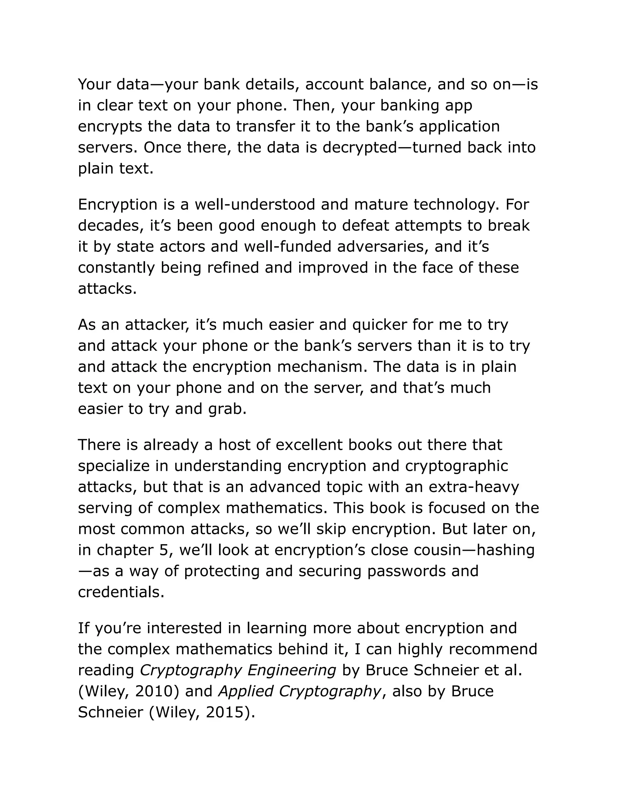 Your data—your bank details, account balance, and so on—is
in clear text on your phone. Then, your banking app
encrypts the data to transfer it to the bank’s application
servers. Once there, the data is decrypted—turned back into
plain text.
Encryption is a well-understood and mature technology. For
decades, it’s been good enough to defeat attempts to break
it by state actors and well-funded adversaries, and it’s
constantly being refined and improved in the face of these
attacks.
As an attacker, it’s much easier and quicker for me to try
and attack your phone or the bank’s servers than it is to try
and attack the encryption mechanism. The data is in plain
text on your phone and on the server, and that’s much
easier to try and grab.
There is already a host of excellent books out there that
specialize in understanding encryption and cryptographic
attacks, but that is an advanced topic with an extra-heavy
serving of complex mathematics. This book is focused on the
most common attacks, so we’ll skip encryption. But later on,
in chapter 5, we’ll look at encryption’s close cousin—hashing
—as a way of protecting and securing passwords and
credentials.
If you’re interested in learning more about encryption and
the complex mathematics behind it, I can highly recommend
reading Cryptography Engineering by Bruce Schneier et al.
(Wiley, 2010) and Applied Cryptography, also by Bruce
Schneier (Wiley, 2015).
 