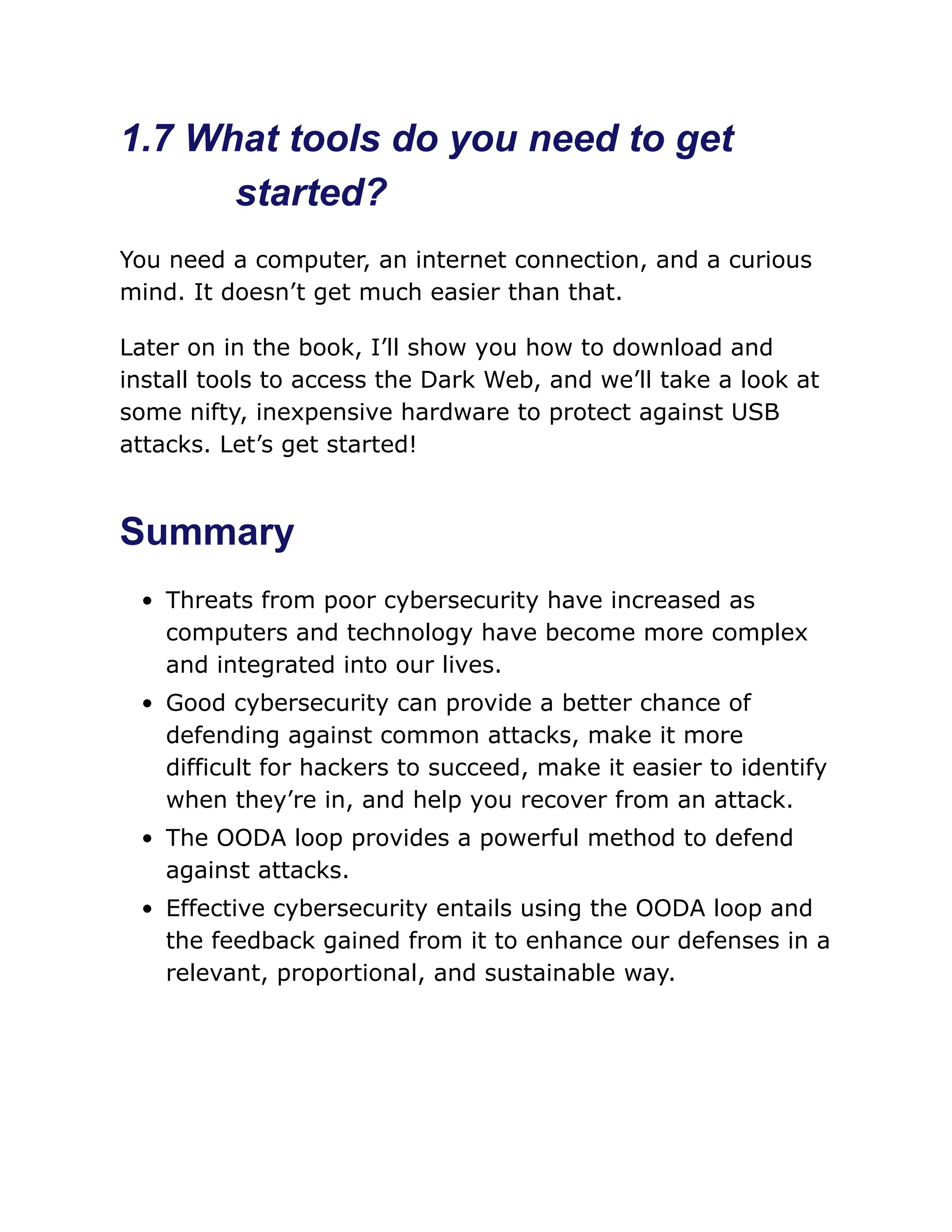 1.7 What tools do you need to get
started?
You need a computer, an internet connection, and a curious
mind. It doesn’t get much easier than that.
Later on in the book, I’ll show you how to download and
install tools to access the Dark Web, and we’ll take a look at
some nifty, inexpensive hardware to protect against USB
attacks. Let’s get started!
Summary
Threats from poor cybersecurity have increased as
computers and technology have become more complex
and integrated into our lives.
Good cybersecurity can provide a better chance of
defending against common attacks, make it more
difficult for hackers to succeed, make it easier to identify
when they’re in, and help you recover from an attack.
The OODA loop provides a powerful method to defend
against attacks.
Effective cybersecurity entails using the OODA loop and
the feedback gained from it to enhance our defenses in a
relevant, proportional, and sustainable way.
 