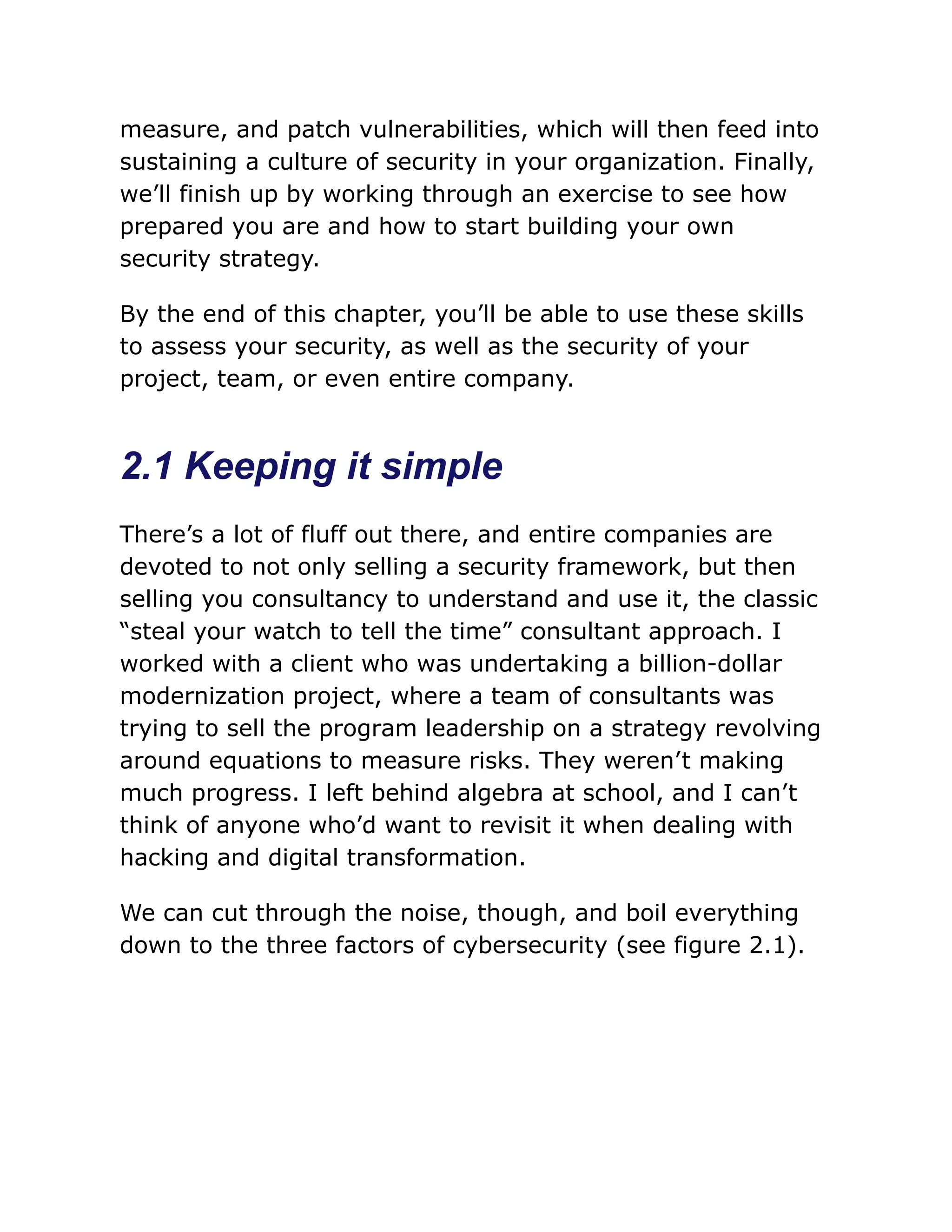 measure, and patch vulnerabilities, which will then feed into
sustaining a culture of security in your organization. Finally,
we’ll finish up by working through an exercise to see how
prepared you are and how to start building your own
security strategy.
By the end of this chapter, you’ll be able to use these skills
to assess your security, as well as the security of your
project, team, or even entire company.
2.1 Keeping it simple
There’s a lot of fluff out there, and entire companies are
devoted to not only selling a security framework, but then
selling you consultancy to understand and use it, the classic
“steal your watch to tell the time” consultant approach. I
worked with a client who was undertaking a billion-dollar
modernization project, where a team of consultants was
trying to sell the program leadership on a strategy revolving
around equations to measure risks. They weren’t making
much progress. I left behind algebra at school, and I can’t
think of anyone who’d want to revisit it when dealing with
hacking and digital transformation.
We can cut through the noise, though, and boil everything
down to the three factors of cybersecurity (see figure 2.1).
 