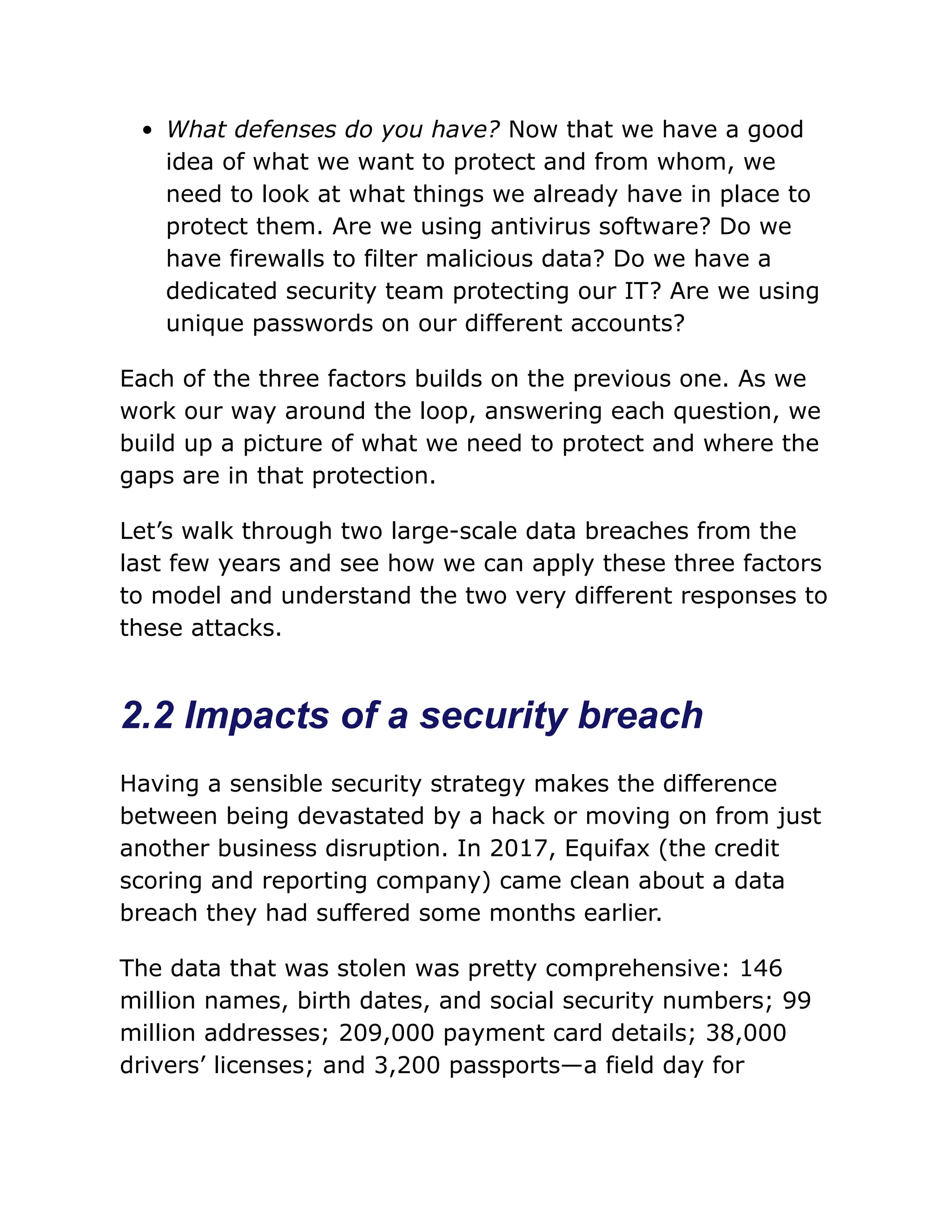 What defenses do you have? Now that we have a good
idea of what we want to protect and from whom, we
need to look at what things we already have in place to
protect them. Are we using antivirus software? Do we
have firewalls to filter malicious data? Do we have a
dedicated security team protecting our IT? Are we using
unique passwords on our different accounts?
Each of the three factors builds on the previous one. As we
work our way around the loop, answering each question, we
build up a picture of what we need to protect and where the
gaps are in that protection.
Let’s walk through two large-scale data breaches from the
last few years and see how we can apply these three factors
to model and understand the two very different responses to
these attacks.
2.2 Impacts of a security breach
Having a sensible security strategy makes the difference
between being devastated by a hack or moving on from just
another business disruption. In 2017, Equifax (the credit
scoring and reporting company) came clean about a data
breach they had suffered some months earlier.
The data that was stolen was pretty comprehensive: 146
million names, birth dates, and social security numbers; 99
million addresses; 209,000 payment card details; 38,000
drivers’ licenses; and 3,200 passports—a field day for
 