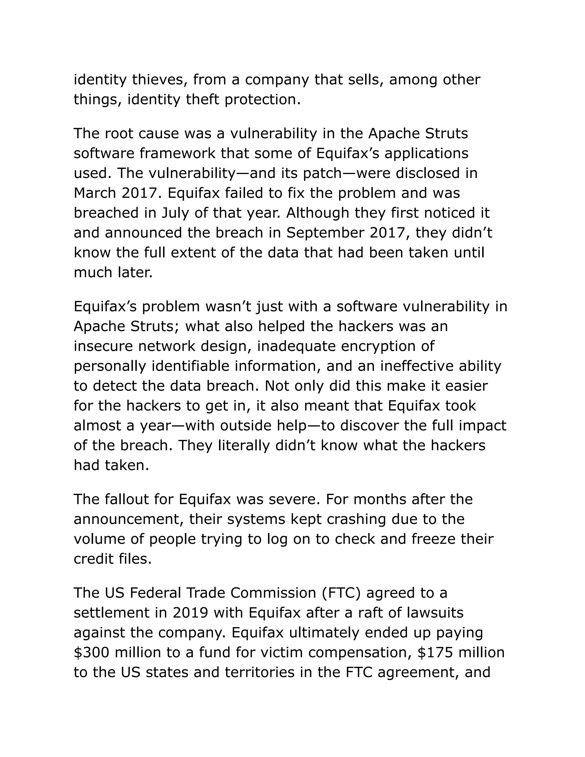 identity thieves, from a company that sells, among other
things, identity theft protection.
The root cause was a vulnerability in the Apache Struts
software framework that some of Equifax’s applications
used. The vulnerability—and its patch—were disclosed in
March 2017. Equifax failed to fix the problem and was
breached in July of that year. Although they first noticed it
and announced the breach in September 2017, they didn’t
know the full extent of the data that had been taken until
much later.
Equifax’s problem wasn’t just with a software vulnerability in
Apache Struts; what also helped the hackers was an
insecure network design, inadequate encryption of
personally identifiable information, and an ineffective ability
to detect the data breach. Not only did this make it easier
for the hackers to get in, it also meant that Equifax took
almost a year—with outside help—to discover the full impact
of the breach. They literally didn’t know what the hackers
had taken.
The fallout for Equifax was severe. For months after the
announcement, their systems kept crashing due to the
volume of people trying to log on to check and freeze their
credit files.
The US Federal Trade Commission (FTC) agreed to a
settlement in 2019 with Equifax after a raft of lawsuits
against the company. Equifax ultimately ended up paying
$300 million to a fund for victim compensation, $175 million
to the US states and territories in the FTC agreement, and
 