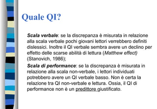 Quale QI?
Scala verbale: se la discrepanza è misurata in relazione
alla scala verbale pochi giovani lettori verrebbero definiti
dislessici. Inoltre il QI verbale sembra avere un declino per
effetto delle scarse abilità di lettura (Matthew effect)
(Stanovich, 1986);
Scala di performance: se la discrepanza è misurata in
relazione alla scala non-verbale, i lettori individuati
potrebbero avere un QI verbale basso. Non è certa la
relazione tra QI non-verbale e lettura. Ossia, il QI di
performance non è un predittore giustificato.
 