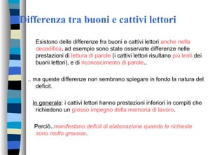 Differenza tra buoni e cattivi lettori
Esistono delle differenze fra buoni e cattivi lettori anche nella
decodifica, ad esempio sono state osservate differenze nelle
prestazioni di lettura di parole (i cattivi lettori risultano più lenti dei
buoni lettori), e di riconoscimento di parole..
.. ma queste differenze non sembrano spiegare in fondo la natura del
deficit.
In generale: i cattivi lettori hanno prestazioni inferiori in compiti che
richiedono un grosso impegno della memoria di lavoro.
Perciò..manifestano deficit di elaborazione quando le richieste
sono molto gravose.
 