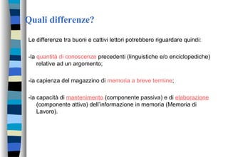 Quali differenze?
Le differenze tra buoni e cattivi lettori potrebbero riguardare quindi:
-la quantità di conoscenze precedenti (linguistiche e/o enciclopediche)
relative ad un argomento;
-la capienza del magazzino di memoria a breve termine;
-la capacità di mantenimento (componente passiva) e di elaborazione
(componente attiva) dell’informazione in memoria (Memoria di
Lavoro).
 