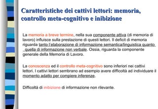 Caratteristiche dei cattivi lettori: memoria,Caratteristiche dei cattivi lettori: memoria,
controllo meta-cognitivo e inibizionecontrollo meta-cognitivo e inibizione
La memoria a breve termine, nella sua componente attiva (di memoria di
lavoro) influisce sulla prestazione di questi lettori. Il deficit di memoria
riguarda tanto l’elaborazione di informazione semantica/linguistica quanto
quella di informazione non verbale. Ossia, riguarda la componente
generale della Memoria di Lavoro.
La conoscenza ed il controllo meta-cognitivo sono inferiori nei cattivi
lettori. I cattivi lettori sembrano ad esempio avere difficoltà ad individuare il
momento adatto per compiere inferenze.
Difficoltà di inibizione di informazione non rilevante.
 