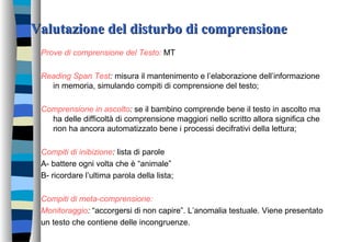Valutazione del disturbo di comprensioneValutazione del disturbo di comprensione
Prove di comprensione del Testo: MT
Reading Span Test: misura il mantenimento e l’elaborazione dell’informazione
in memoria, simulando compiti di comprensione del testo;
Comprensione in ascolto: se il bambino comprende bene il testo in ascolto ma
ha delle difficoltà di comprensione maggiori nello scritto allora significa che
non ha ancora automatizzato bene i processi decifrativi della lettura;
Compiti di inibizione: lista di parole
A- battere ogni volta che è “animale”
B- ricordare l’ultima parola della lista;
Compiti di meta-comprensione:
Monitoraggio: “accorgersi di non capire”. L’anomalia testuale. Viene presentato
un testo che contiene delle incongruenze.
 