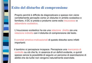 Esito del disturbo di comprensione
Proprio perché è difficile da diagnosticare e spesso non viene
correttamente percepito come un disturbo in ambito scolastico e
familiare, il DC si presta a produrre come esito insuccesso e
abbandono scolastico.
L’insuccesso scolastico ha sia una relazione diretta sia una
relazione indiretta con il disturbo di comprensione del testo.
I correlati emotivo-motivazionali di questo disturbo sono infatti
importanti:
il bambino si percepisce incapace. Percepisce una mancanza di
controllo su ciò che fa, in assenza di un deficit evidente, e quindi
spesso senza la possibilità di seguire un percorso di esercitazione di
abilità che da lui/lei non vengono naturalmente esercitate.
 