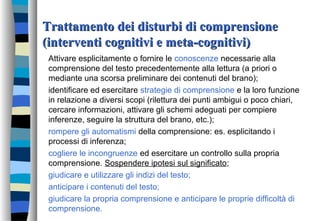 Trattamento dei disturbi di comprensioneTrattamento dei disturbi di comprensione
(interventi cognitivi e meta-cognitivi)(interventi cognitivi e meta-cognitivi)
Attivare esplicitamente o fornire le conoscenze necessarie alla
comprensione del testo precedentemente alla lettura (a priori o
mediante una scorsa preliminare dei contenuti del brano);
identificare ed esercitare strategie di comprensione e la loro funzione
in relazione a diversi scopi (rilettura dei punti ambigui o poco chiari,
cercare informazioni, attivare gli schemi adeguati per compiere
inferenze, seguire la struttura del brano, etc.);
rompere gli automatismi della comprensione: es. esplicitando i
processi di inferenza;
cogliere le incongruenze ed esercitare un controllo sulla propria
comprensione. Sospendere ipotesi sul significato;
giudicare e utilizzare gli indizi del testo;
anticipare i contenuti del testo;
giudicare la propria comprensione e anticipare le proprie difficoltà di
comprensione.
 