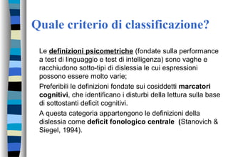 Quale criterio di classificazione?
Le definizioni psicometriche (fondate sulla performance
a test di linguaggio e test di intelligenza) sono vaghe e
racchiudono sotto-tipi di dislessia le cui espressioni
possono essere molto varie;
Preferibili le definizioni fondate sui cosiddetti marcatori
cognitivi, che identificano i disturbi della lettura sulla base
di sottostanti deficit cognitivi.
A questa categoria appartengono le definizioni della
dislessia come deficit fonologico centrale (Stanovich &
Siegel, 1994).
 