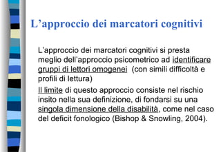 L’approccio dei marcatori cognitivi
L’approccio dei marcatori cognitivi si presta
meglio dell’approccio psicometrico ad identificare
gruppi di lettori omogenei (con simili difficoltà e
profili di lettura)
Il limite di questo approccio consiste nel rischio
insito nella sua definizione, di fondarsi su una
singola dimensione della disabilità, come nel caso
del deficit fonologico (Bishop & Snowling, 2004).
 