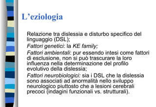 L’eziologia
Relazione tra dislessia e disturbo specifico del
linguaggio (DSL);
Fattori genetici: la KE family;
Fattori ambientali: pur essendo intesi come fattori
di esclusione, non si può trascurare la loro
influenza nella determinazione del profilo
evolutivo della dislessia;
Fattori neurobiologici: sia i DSL che la dislessia
sono associati ad anormalità nello sviluppo
neurologico piuttosto che a lesioni cerebrali
precoci (indagini funzionali vs. strutturali).
 