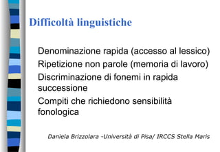 Difficoltà linguistiche
Denominazione rapida (accesso al lessico)
Ripetizione non parole (memoria di lavoro)
Discriminazione di fonemi in rapida
successione
Compiti che richiedono sensibilità
fonologica
Daniela Brizzolara -Università di Pisa/ IRCCS Stella Maris
 