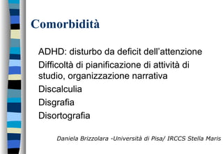 Comorbidità
ADHD: disturbo da deficit dell’attenzione
Difficoltà di pianificazione di attività di
studio, organizzazione narrativa
Discalculia
Disgrafia
Disortografia
Daniela Brizzolara -Università di Pisa/ IRCCS Stella Maris
 